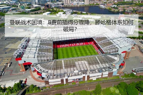 曼联战术困境：B费前插得分骤降，滕哈格体系如何破局？