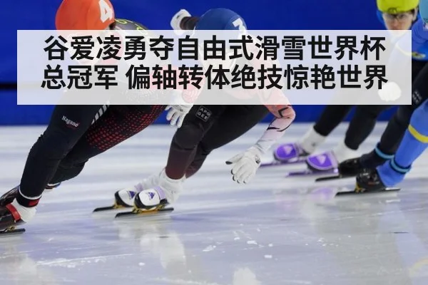 谷爱凌勇夺自由式滑雪世界杯总冠军 偏轴转体绝技惊艳世界